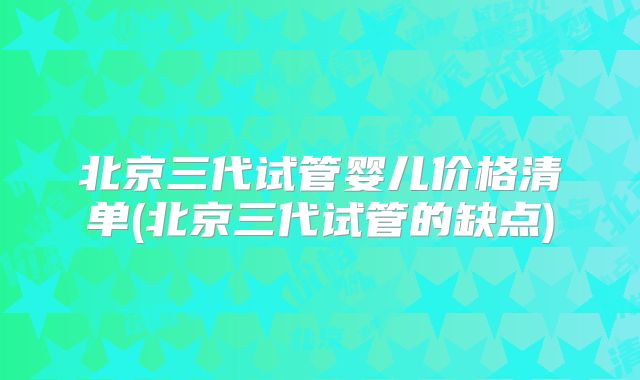 北京三代试管婴儿价格清单(北京三代试管的缺点)