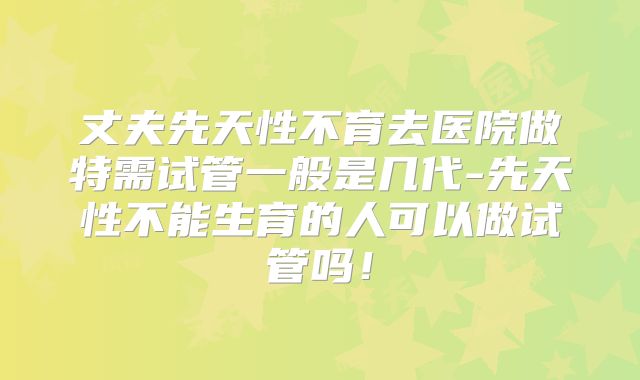 丈夫先天性不育去医院做特需试管一般是几代-先天性不能生育的人可以做试管吗！