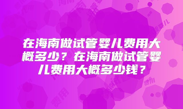 在海南做试管婴儿费用大概多少?在海南做试管婴儿费用大概多少钱?