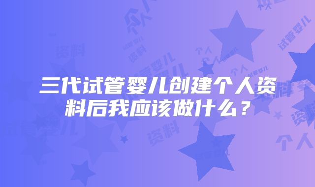三代试管婴儿创建个人资料后我应该做什么?