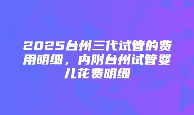 2025台州三代试管的费用明细，内附台州试管婴儿花费明细