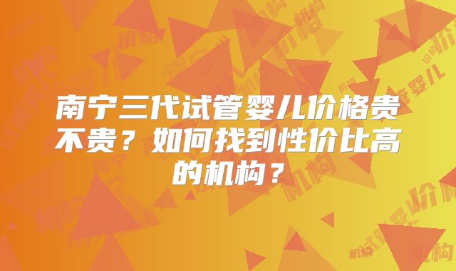 南宁三代试管婴儿价格贵不贵？如何找到性价比高的机构？