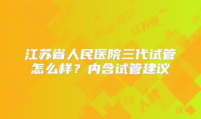 江苏省人民医院三代试管怎么样？内含试管建议