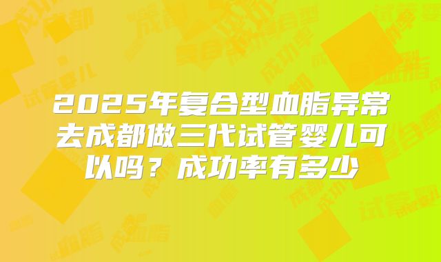 2025年复合型血脂异常去成都做三代试管婴儿可以吗？成功率有多少