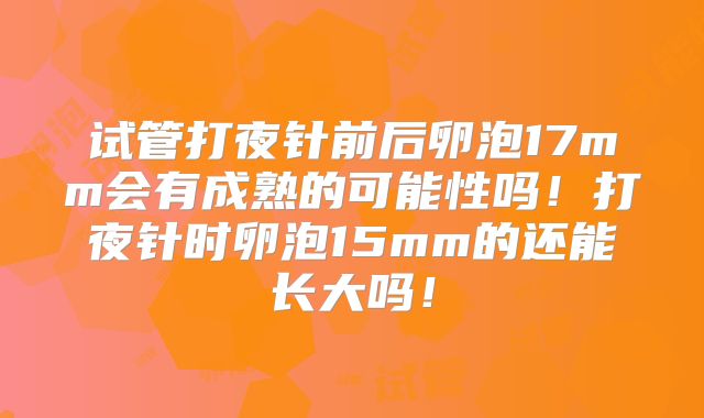 试管打夜针前后卵泡17mm会有成熟的可能性吗!打夜针时卵泡15mm的还能长大吗!