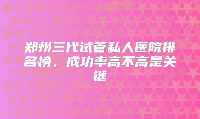 郑州三代试管私人医院排名榜，成功率高不高是关键