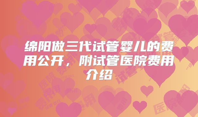 绵阳做三代试管婴儿的费用公开,附试管医院费用介绍