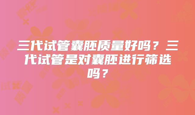 三代试管囊胚质量好吗？三代试管是对囊胚进行筛选吗？