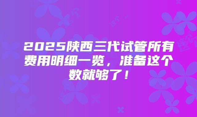 2025陕西三代试管所有费用明细一览，准备这个数就够了！