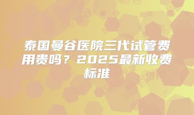 泰国曼谷医院三代试管费用贵吗？2025最新收费标准