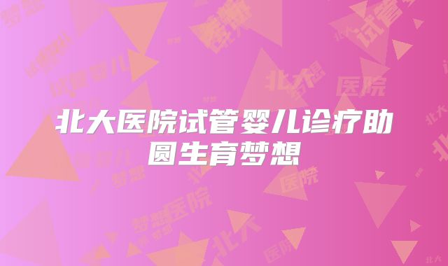 北大医院试管婴儿诊疗助圆生育梦想