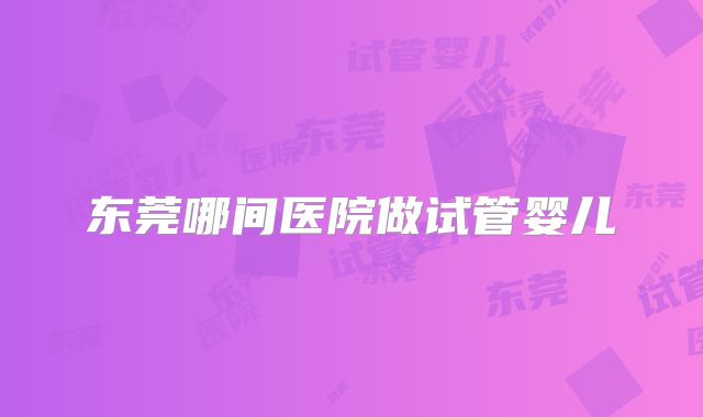 东莞哪间医院做试管婴儿