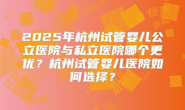 2025年杭州试管婴儿公立医院与私立医院哪个更优？杭州试管婴儿医院如何选择？