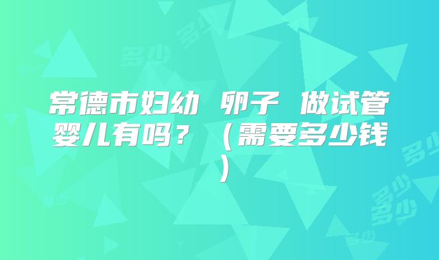 常德市妇幼 卵子 做试管婴儿有吗?(需要多少钱)
