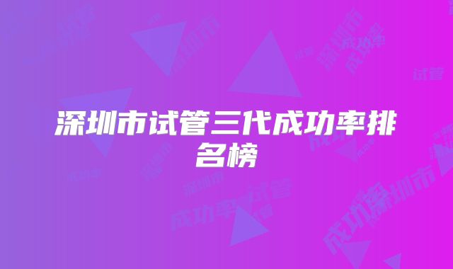 深圳市试管三代成功率排名榜