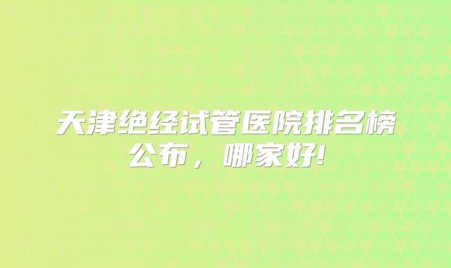 天津绝经试管医院排名榜公布，哪家好!