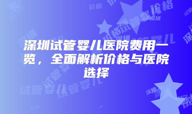 深圳试管婴儿医院费用一览，全面解析价格与医院选择
