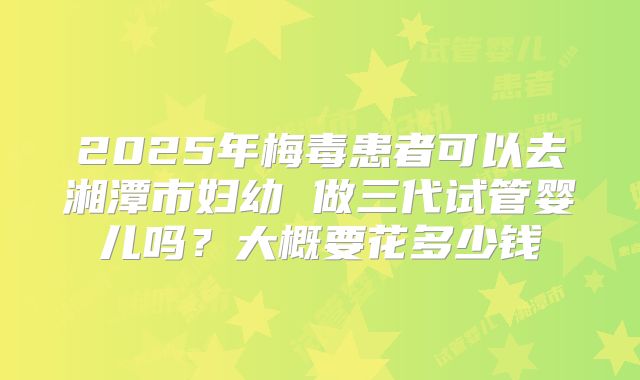 2025年梅毒患者可以去湘潭市妇幼 做三代试管婴儿吗？大概要花多少钱