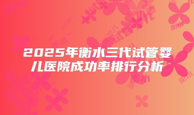 2025年衡水三代试管婴儿医院成功率排行分析