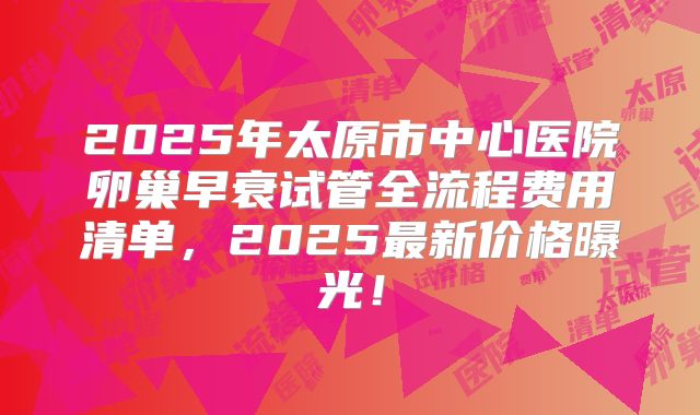 2025年太原市中心医院卵巢早衰试管全流程费用清单，2025最新价格曝光！