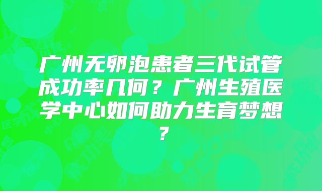 广州无卵泡患者三代试管成功率几何？广州生殖医学中心如何助力生育梦想？