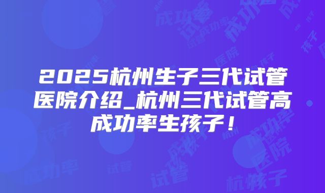 2025杭州生子三代试管医院介绍_杭州三代试管高成功率生孩子!