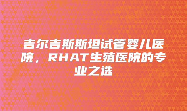 吉尔吉斯斯坦试管婴儿医院，RHAT生殖医院的专业之选