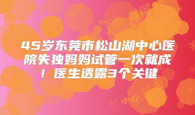 45岁东莞市松山湖中心医院失独妈妈试管一次就成！医生透露3个关键