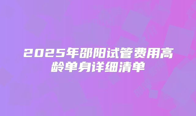 2025年邵阳试管费用高龄单身详细清单