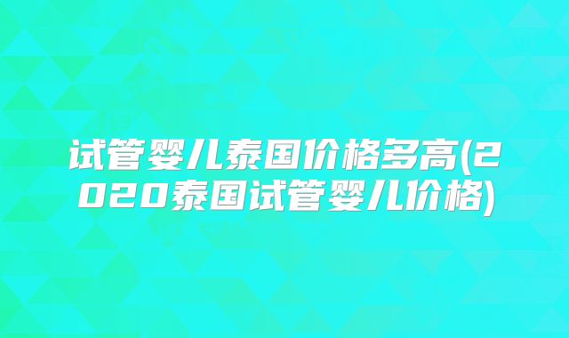 试管婴儿泰国价格多高(2020泰国试管婴儿价格)