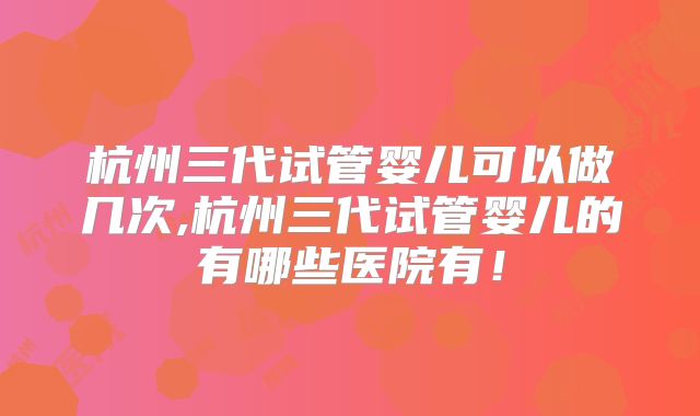 杭州三代试管婴儿可以做几次,杭州三代试管婴儿的有哪些医院有！