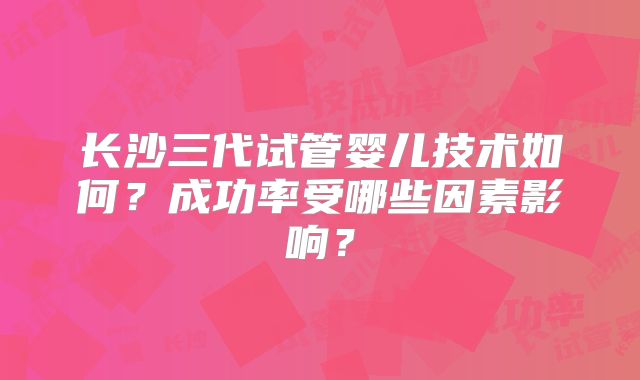 长沙三代试管婴儿技术如何？成功率受哪些因素影响？
