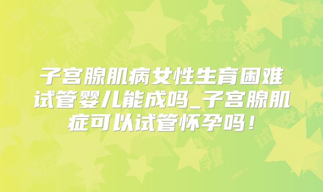 子宫腺肌病女性生育困难试管婴儿能成吗_子宫腺肌症可以试管怀孕吗！
