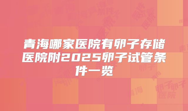 青海哪家医院有卵子存储医院附2025卵子试管条件一览