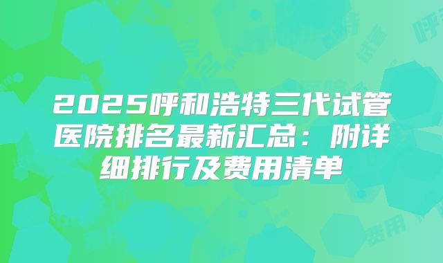 2025呼和浩特三代试管医院排名最新汇总：附详细排行及费用清单