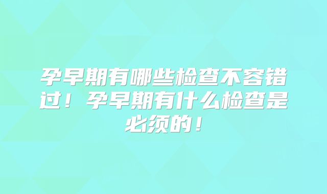 孕早期有哪些检查不容错过！孕早期有什么检查是必须的！