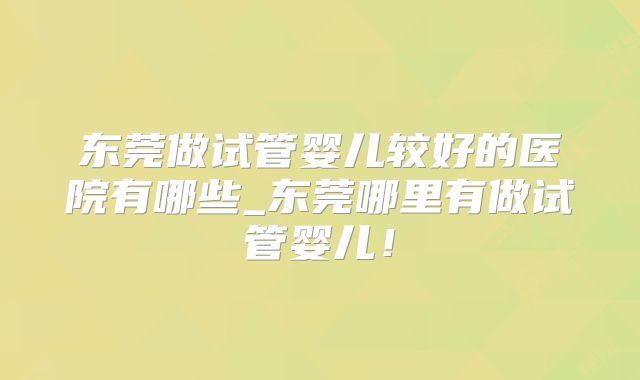 东莞做试管婴儿较好的医院有哪些_东莞哪里有做试管婴儿！