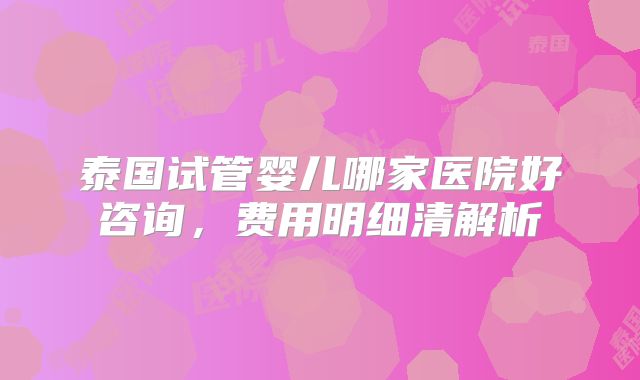 泰国试管婴儿哪家医院好咨询，费用明细清解析