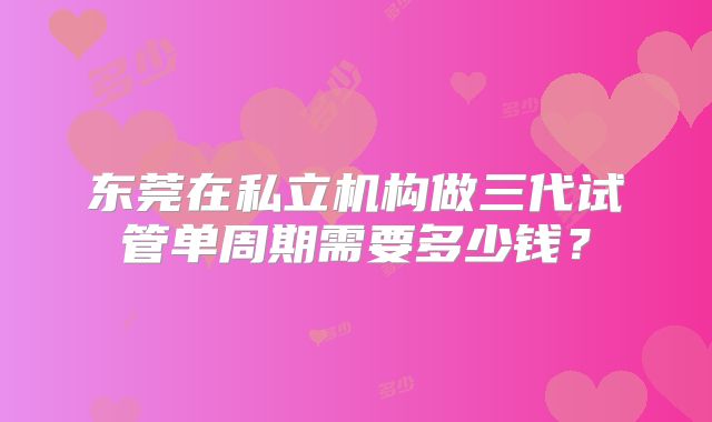 东莞在私立机构做三代试管单周期需要多少钱？