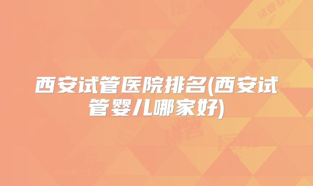 西安试管医院排名(西安试管婴儿哪家好)