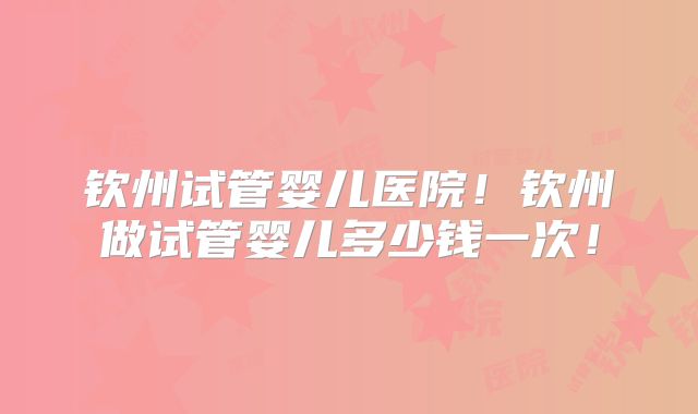 钦州试管婴儿医院！钦州做试管婴儿多少钱一次！
