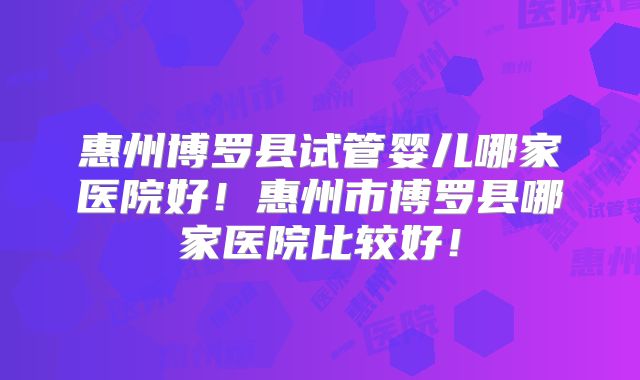 惠州博罗县试管婴儿哪家医院好！惠州市博罗县哪家医院比较好！