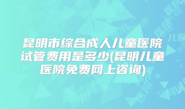 昆明市综合成人儿童医院试管费用是多少(昆明儿童医院免费网上咨询)