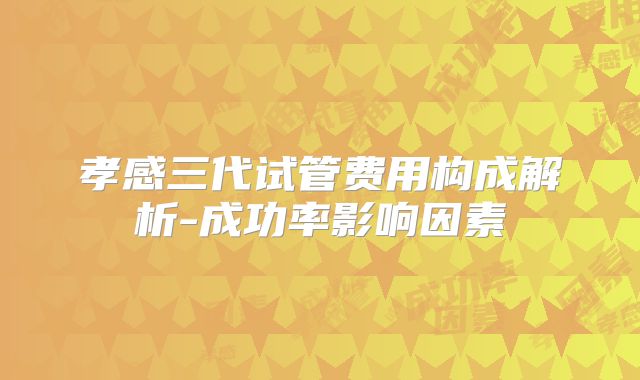 孝感三代试管费用构成解析-成功率影响因素