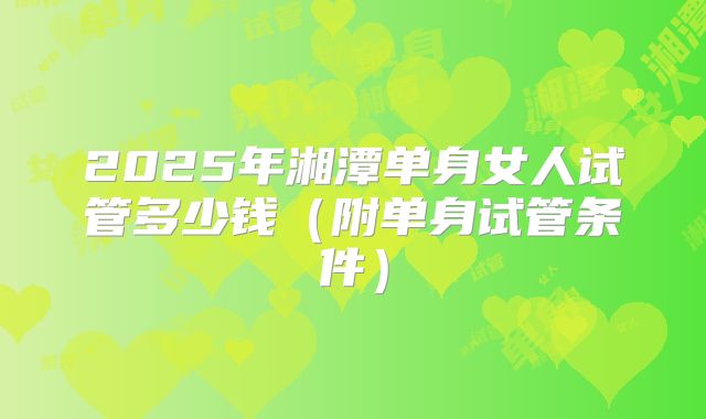 2025年湘潭单身女人试管多少钱（附单身试管条件）