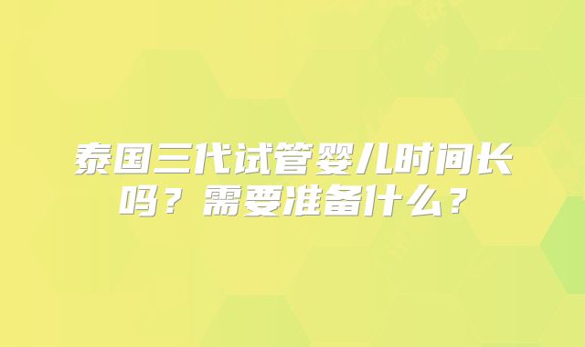 泰国三代试管婴儿时间长吗？需要准备什么？