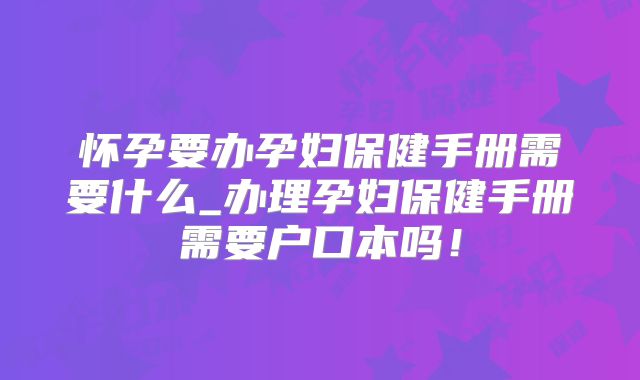 怀孕要办孕妇保健手册需要什么_办理孕妇保健手册需要户口本吗!