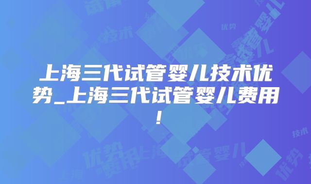 上海三代试管婴儿技术优势_上海三代试管婴儿费用！