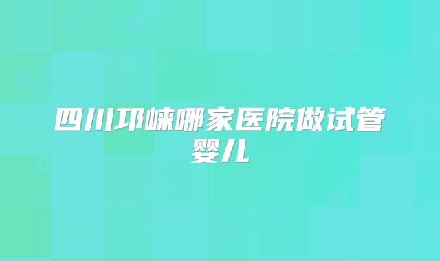 四川邛崃哪家医院做试管婴儿