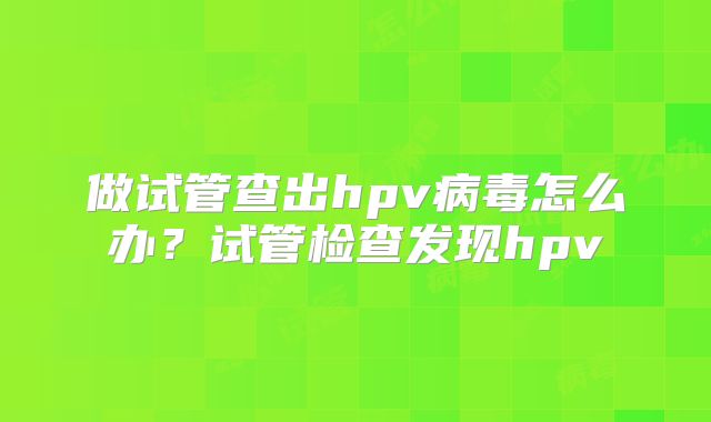 做试管查出hpv病毒怎么办?试管检查发现hpv